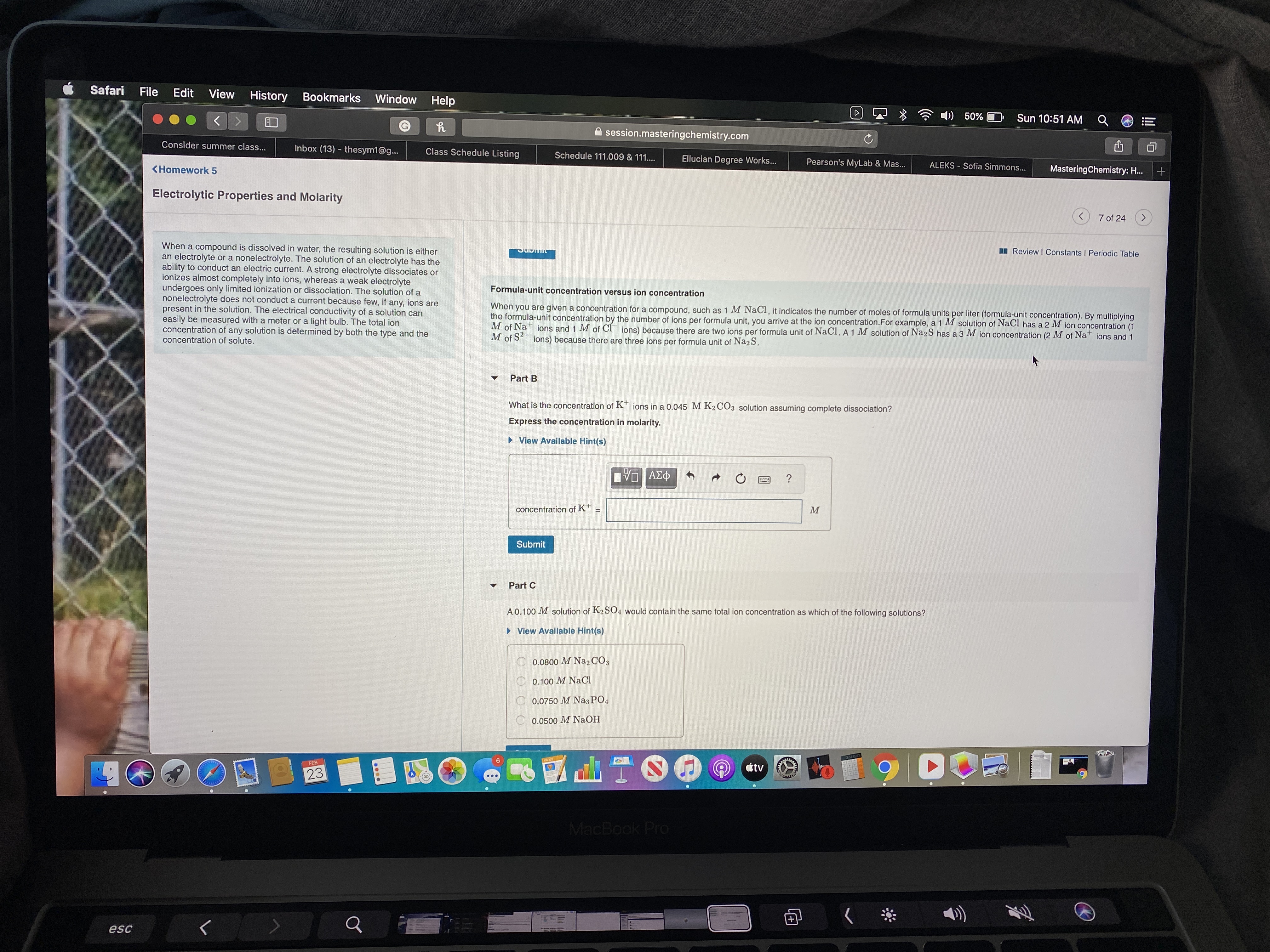 Safari
File
Edit
View History Bookmarks
Window
Help
)) 50%
Sun 10:51 AM
session.masteringchemistry.com
Consider summer class...
Inbox (13) - thesym1@g...
Class Schedule Listing
Schedule 111.009 & 111..
Ellucian Degree Works...
Pearson's MyLab & Mas...
ALEKS - Sofia Simmons...
<Homework 5
MasteringChemistry: H.
Electrolytic Properties and Molarity
7 of 24
When a compound is dissolved in water, the resulting solution is either
an electrolyte or a nonelectrolyte. The solution of an electrolyte has the
ability to conduct an electric current. A strong electrolyte dissociates or
ionizes almost completely into ions, whereas a weak electrolyte
undergoes only limited ionization or dissociation. The solution of a
nonelectrolyte does not conduct a current because few, if any, ions are
present in the solution. The electrical conductivity of a solution can
easily be measured with a meter or a light bulb. The total ion
concentration of any solution is determined by both the type and the
concentration of solute.
I Review I Constants I Periodic Table
Formula-unit concentration versus ion concentration
When you are given a concentration for a compound, such as 1 M NaCI, it indicates the number of moles of formula units per liter (formula-unit concentration). By multiplying
the formula-unit concentration by the number of ions per formula unit, you arrive at the ion concentration.For example, a 1 M solution of NaCl has a 2 M jon concentration (1
M of Na ions and 1 M of CI ions) because there are two ions per formula unit of NaCl. A 1 M solution of Na2 S has a 3 M ion concentration (2 M of Na
M of S ions) because there are three ions per formula unit of Na2S.
ions and 1
Part B
What is the concentration of K* ions in a 0.045 M K2 CO3 solution assuming complete dissociation?
Express the concentration in molarity.
> View Available Hint(s)
νο ΑΣφ
concentration of K+
Submit
Part C
A 0.100 M solution of K2SO4 would contain the same total ion concentration as which of the following solutions?
> View Available Hint(s)
0.0800 M Na2 CỐ3
C 0.100 M NaCl
0.0750 M NazPO4
0.0500 M NaOH
FEB
tv
23
MacBook Pro
esc
