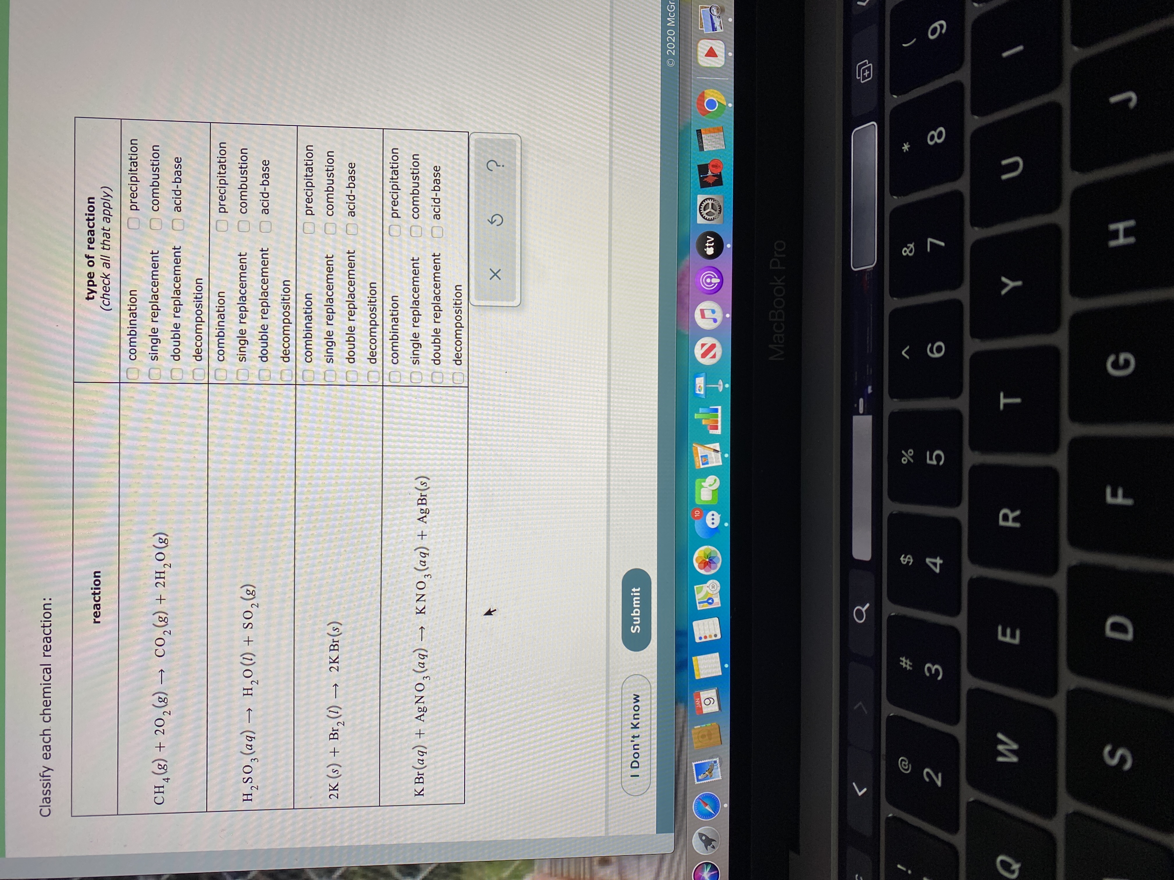 Classify each. chemical reaction:
type of reaction
(check all that apply)
reaction
combination
precipitation
O combustion
single replacement
co,(g) + 2H,0(g)
CH,(g) + 20,(g) –
4
double replacement
acid-base
decomposition
O combination
precipitation
single replacement
combustion
H,0(1) + SO,(s)
H,SO,(aq) –
double replacement
acid-base
decomposition
combination
precipitation
O combustion
single replacement
2K (s) + Br, (1) → 2K Br(s)
double replacement
acid-base
decomposition
O combination
precipitation
K Br (aq) + AgNO, (aq) → KNO,(aq) + Ag Br(s)
single replacement
combustion
KNO,(aq) + AgBr(s)
O double replacement
acid-base
decomposition
I Don't Know
Submit
© 2020 MCG..
10
AGES
JAN
3141603
tv
MacBook Pro
2$
&
3
4
5
R
H.
F.
E.
