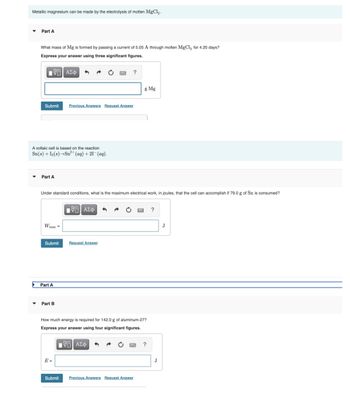 Metallic magnesium can be made by the electrolysis of molten MgCl₂.
▼
Part A
What mass of Mg is formed by passing a current of 5.05 A through molten MgCl₂ for 4.20 days?
Express your answer using three significant figures.
195| ΑΣΦ 4
?
Submit Previous Answers Request Answer
A voltaic cell is based on the reaction
Sn(s) + I2(s)→Sn²+ (aq) + 21- (aq).
Part A
Under standard conditions, what is the maximum electrical work, in joules, that the cell can accomplish if 79.0 g of Sn is consumed?
VTI ΑΣΦ
?
W max =
Submit
Request Answer
Part B
How much energy is required for 142.0 g of aluminum-27?
Express your answer using four significant figures.
IVE ΑΣΦ
?
Previous Answers Request Answer
Part A
Submit
g Mg
J