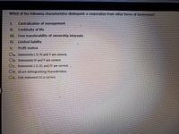 Which of the following characteristics distinguish a corporation from other forms of businesses?
I.
Centralization of management
II.
Continuity of life
III. Free transferability of ownership interests
IV.
Limited liability
V.
Profit motive
Oa. Statements I, II, IV, and V are correct.
Ob. Statements IV and V are correct.
Oc. Statements I, II, III, and IV are correct.,
Od. All are distinguishing characteristics.
Oe. Only statement III is correct.
