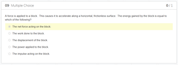 09 Multiple Choice
A force is applied to a block. This causes it to accelerate along a horizontal, frictionless surface. The energy gained by the block is equal to
which of the following?
The net force acting on the block.
O The work done to the block.
0/1
O The displacement of the block.
O The power applied to the block.
O The impulse acting on the block.