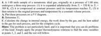 4. A 1.00 mole sample of a monatomic ideal gas, originally at a pressure of 1.00 atm,
undergoes a three-step process: (1) it is expanded adiabatically from T1 = 550 K to T2 =
389 K, (2) it is compressed at constant pressure until its temperature reaches T3, (3) it
then returns to the original pressure and temperature by a constant volume process.
A. Plot these processes on a P-V diagram.
B. Determine T3.
C. Calculate the change in internal energy, the work done by the gas, and the heat added
to the gas for each process, and for the complete cycle.
Hints: This problem is not particularly hard, and it is important that you can do problems
of this kind. Simply apply the proper thermodynamic relations to find the state variables
at points 1, 2, and 3, and the rest will follow.
