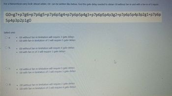 For a hierarchical carry look-ahead adder, GO can be written like below. Find the gate delay needed to obtain GO without fan-in and with a fan-in of 3 inputs.
GO=g7+p7g6+p7p6g5+p7p6p5g4+p7p6p5p4g3+p7p6p5p4p3g2+p7p6p5p4p3p2g1+p7p6p
5p4p3p2p1g0
Select one:
a.
O b.
GOO
B
B
GO without fan-in limitation will require 3 gate delays
GO with fan-in limitation of 3 will require 5 gate delays
GO without fan-in limitation will require 4 gate delays
• GO with fan-in of 3 will require 3 gate delays
C.
• GO without fan-in limitation will require 5 gate delays
GO with fan-in limitation of 3 will require 3 gate delays
O d.
GO without fan-in limitation will require 2 gate delays
GO with fan-in limitation of 3 will require 4 gate delays