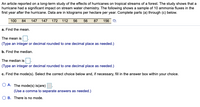 An article reported on a long-term study of the effects of hurricanes on tropical streams of a forest. The study shows that a
hurricane had a significant impact on stream water chemistry. The following shows a sample of 10 ammonia fluxes in the
first year after the hurricane. Data are in kilograms per hectare per year. Complete parts (a) through (c) below.
100 84 147 147 172 112 56 56 87 156
a. Find the mean.
The mean is
(Type an integer or decimal rounded to one decimal place as needed.)
b. Find the median.
The median is
(Type an integer or decimal rounded to one decimal place as needed.)
c. Find the mode(s). Select the correct choice below and, if necessary, fill in the answer box within your choice.
O A. The mode(s) is(are).
(Use a comma to separate answers as needed.)
O B. There is no mode.
