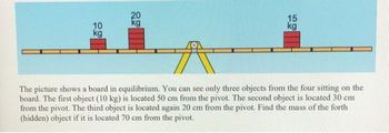 10
kg
20
kg
15
kg
The picture shows a board in equilibrium. You can see only three objects from the four sitting on the
board. The first object (10 kg) is located 50 cm from the pivot. The second object is located 30 cm
from the pivot. The third object is located again 20 cm from the pivot. Find the mass of the forth
(hidden) object if it is located 70 cm from the pivot.