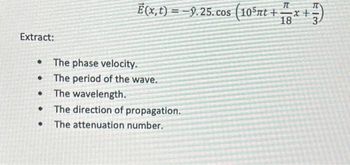 ### Wave Analysis

Consider the wave equation given by:

\[ \vec{E}(x, t) = -\hat{y} 9.25 \cos \left(10^5 \pi t + \frac{\pi}{18} x + \frac{\pi}{3} \right) \]

Let's extract some key properties of this wave:

- **The Phase Velocity:** The phase velocity \( v_p \) of the wave.
- **The Period of the Wave:** The period \( T \) of the wave.
- **The Wavelength:** The distance \( \lambda \) between successive peaks of the wave.
- **The Direction of Propagation:** The direction in which the wave is moving.
- **The Attenuation Number:** Any attenuation factor, if present, that signifies how the wave diminishes in amplitude over distance or time.

### Analysis

1. **The Phase Velocity ( \( v_p \) ):** 
   Phase velocity \( v_p \) is given by \( v_p = \frac{\omega}{k} \), where \( \omega \) is the angular frequency and \( k \) is the wave number.

2. **The Period of the Wave ( \( T \) ):**
   The period can be derived from the angular frequency \( \omega \) using \( T = \frac{2\pi}{\omega} \).

3. **The Wavelength ( \( \lambda \) ):**
   The wavelength can be found using the wave number \( k \) with the relation \( \lambda = \frac{2\pi}{k} \).

4. **The Direction of Propagation:**
   The wave propagates in a direction determined by the sign and coefficients of \( x \) and \( t \) in the cosine argument. 

5. **The Attenuation Number:**
   The wave equation presents no exponential decay factors, so there is no attenuation implied in the provided equation.

### Detailed Derivation

1. **Finding \( k \) and \( \omega \):**
   From the given wave equation:
   \[ \vec{E}(x, t) = -\hat{y} 9.25 \cos \left(10^5 \pi t + \frac{\pi}{18} x + \frac{\pi}{3} \right) \]

   - \( \omega = 10^5 \pi \)
   -