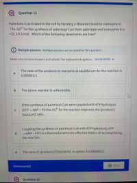 Question 12
Palmitate is activated in the cell by forming a thioester bond to coenzyme A.
The AGO for the synthesis of palmitoyl-CoA from palmitate and coenzyme A is
+31.5 KJ/mọl. Which of the following statements are true?
Multiple answers: Multiple answers are accepted for this question
Select one or more answers and submit. For keyboard navigation... SHOW MORE V
The ratio of the products to reactants at equilibrium for the reaction is
a
0.000003/1
b
The above reaction is unfavorable.
If the synthesis of palmitoyl-CoA were coupled with ATP hydrolysis
(ATP ADP + Pi) the AGO for the reaction improves the [product]/
C
[reactant] ratio.
Coupling the synthesis of palmitoyl-CoA with ATP hydrolysis (ATP
→AMP + PPi) is a thermodynamically effective means of accomplishing
the reaction.
The ratio of [products]/[[reactants] in option D is 690000/1.
e
Unanswered
a Save
Question 13
