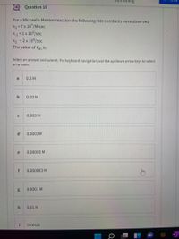 Question 16
For a Michaelis Menten reaction the following rate constants were observed:
k1 = 7x 107/M-sec
k1 =1x 103/sec
k2 = 2 x 104/sec
The value of Km is:
Select an answer and submit. For keyboard navigation, use the up/down arrow keys to select
an answer.
a
0.3 M
b
0.03 M
0.003 M
d.
0.0003M
e
0.00003 M
f
0.000003 M
0.0001 M
0.01 M
i
0.001M
