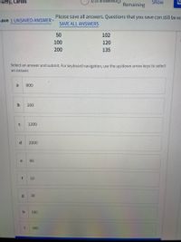 ewtty, Carlos
3/33 answered O
Show
Remaining
Please save all answers. Questions that you save can still be ec
nave 1 UNSAVED ANSWER -
SAVE ALL ANSWERS
50
102
100
120
200
135
Select an answer and submit. For keyboard navigation, use the up/down arrow keys to select
an answer.
a
800
b
100
1200
d
2000
e
90
f
10
30
180
360
