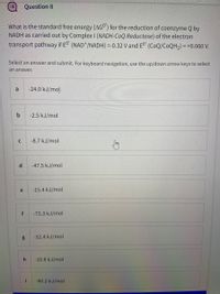 Question 8
What is the standard free energy (AG") for the reduction of coenzyme Q by
NADH as carried out by Complex I (NADH-CoQ Reductase) of the electron
transport pathway if E (NAD*/NADH) =-0.32 V and E (CoQ/COQH2) = +0.060 V.
Select an answer and submit. For keyboard navigation, use the up/down arrow keys to select
an answer.
a
-24.0 kJ/mol
-2.5 kJ/mol
-8.7 kJ/mol
d.
-47.5 kJ/mol
e
-15.4 kJ/mol
f
-73.3 kJ/mol
g
-52.4 kJ/mol
-10.8 kJ/mol
i
-60.2 kJ/mol
