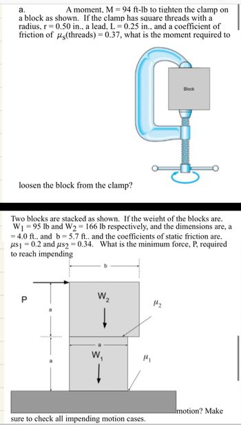 a.
A moment, M = 94 ft-lb to tighten the clamp on
a block as shown. If the clamp has square threads with a
radius, r = 0.50 in., a lead, L = 0.25 in., and a coefficient of
friction of us (threads) = 0.37, what is the moment required to
loosen the block from the clamp?
Block
G
Two blocks are stacked as shown. If the weight of the blocks are.
W₁ =95 lb and W2 = 166 lb respectively, and the dimensions are, a
= 4.0 ft.. and b = 5.7 ft.. and the coefficients of static friction are.
μs₁ = 0.2 and μs2 = 0.34. What is the minimum force, P, required
to reach impending
P
W₂
W₁
"
sure to check all impending motion cases.
motion? Make