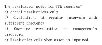 The revaluation model for PPE requires?
a) Annual revaluations only
b)
Revaluations at regular intervals with
sufficient frequency
c)
One-time revaluation at management's
discretion
d) Revaluation only when asset is impaired