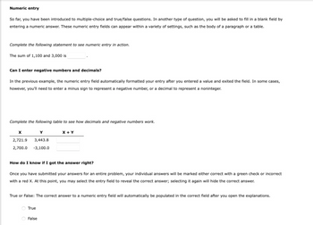 Numeric entry
So far, you have been introduced to multiple-choice and true/false questions. In another type of question, you will be asked to fill in a blank field by
entering a numeric answer. These numeric entry fields can appear within a variety of settings, such as the body of a paragraph or a table.
Complete the following statement to see numeric entry in action.
The sum of 1,100 and 3,000 is
Can I enter negative numbers and decimals?
In the previous example, the numeric entry field automatically formatted your entry after you entered a value and exited the field. In some cases,
however, you'll need to enter a minus sign to represent a negative number, or a decimal to represent a noninteger.
Complete the following table to see how decimals and negative numbers work.
X + Y
X
Y
2,721.9
3,443.8
2,700.0 -3,100.0
How do I know if I got the answer right?
Once you have submitted your answers for an entire problem, your individual answers will be marked either correct with a green check or incorrect
with a red X. At this point, you may select the entry field to reveal the correct answer; selecting it again will hide the correct answer.
True or False: The correct answer to a numeric entry field will automatically be populated in the correct field after you open the explanations.
True
False