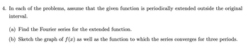 4. In each of the problems, assume that the given function is periodically extended outside the original
interval.
(a) Find the Fourier series for the extended function.
(b) Sketch the graph of f(x) as well as the function to which the series converges for three periods.