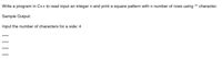 **Exercise: Square Pattern Printing in C++**

**Objective:**

Write a program in C++ to read an integer input `n` and print a square pattern with `n` rows using the `*` character.

**Sample Output:**

```
Input the number of characters for a side: 4

****
****
****
****
```

**Explanation:**

The program will prompt the user to input an integer, which determines the number of rows and the number of `*` characters in each row, thus forming a square pattern. For an input of 4, a 4x4 square is printed using the `*` character.