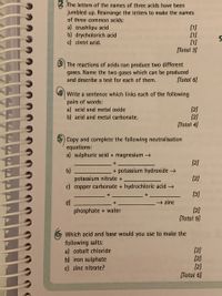 B The letters of the names of three acids have been
jumbled up. Rearrange the letters to make the names
of three common acids:
a) crushlipu acid
b) drycholorich acid
c) cintri acid.
[1]
[1]
[Total 3]
The reactions of acids can produce two different
gases. Name the two gases which can be produced
and describe a test for each of them.
[Total 6]
Write a sentence which links each of the following
pairs of words:
a) acid and metal oxide
b) acid and metal carbonate.
[2]
[2]
[Total 4)
Copy and complete the following neutralisation
equations:
a) sulphuric acid + magnesium →
[2]
b)
potassium nitrate +
c) copper carbonate + hydrochloric acid→
+ potassium hydroxide →
[2]
[3]
→ zinc
d)
phosphate + water
[2]
[Total 9]
6 Which acid and base would you use to make the
following salts:
a) cobalt chloride
b) iron sulphate
c) zinc nitrate?
[2]
[2]
[2]
[Total 6]

