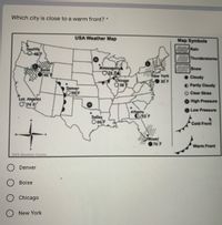 Which city is close to a warm front? *
USA Weather Map
Map Symbols
Seattle
Rain
Thunderstorms
Minneapolis
Snow
New York
Cloudy
Chicogo
Q 38E
30 F
O Partly Cloudy
Denver
O55 F
O Clear Skies
Los Angeles
High Pressure
Low Pressure
Atlonta
053 F
Dallas
O 66|F
Cold Front
76 F
Warm Front
GES Weathar Canter
Denver
Boise
Chicago
O New York
