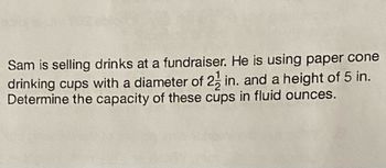 Sam is selling drinks at a fundraiser. He is using paper cone
drinking cups with a diameter of 2 in. and a height of 5 in.
Determine the capacity of these cups in fluid ounces.