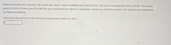 Paola and Isidora are married; file a joint tax return; report modified AGI of $124,310; and have one dependent child, Dante. The couple
paid $13,245 of tuition and $11,085 for room and board for Dante (a freshman). Dante is a full-time student and claimed as a dependent
by Paola and Isidora.
Determine the amount of the American Opportunity credit for 2022.