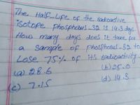 does it take for
The
Half-Life of
isotope phosphotes-32 is 14.3 deys.
f
the sadioactive
obotus-32is
How
many
deys
does it take for
a sample of phosphosus-32 to
Lose 75% of its 8adioactity.
20bus
(b)25.0
() 28.6
Id) 14.3.
Ic) 7.15
