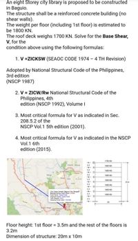 An eight Storey city library is proposed to be constructed
in Baguio.
The structure shall be a reinforced concrete building (no
shear walls).
The weight per floor (including 1st floor) is estimated to
be 1800 KN.
The roof deck weighs 1700 KN. Solve for the Base Shear,
V, for the
condition above using the following formulas:
1. V =ZICKSW (SEAOC CODE 1974 - 4 TH Revision)
Adopted by National Structural Code of the Philippines,
3rd edition
(NSCP 1987)
2. V = ZICW/Rw National Structural Code of the
Philippines, 4th
edition (NSCP 1992), Volume I
3. Most critical formula for V as indicated in Sec.
208.5.2 of the
NSCP Vol.1 5th edition (2001).
4. Most critical formula for V as indicated in the NSCP
Vol.1 6th
edition (2015).
1700 KN
100 KN
32
1800 KN
La Tide
Toeang
Warg
32
1800 KN
32
259
32
1800 KN
32
1800 KN
City Cam Cena, Nagun C Bengt
Nearet Active failt Trace t
Fae tunao Fa
Segnet Nane Tut Fat
Vear Maper 2012
Ma t et 10 00
32
1800 KN
3.5
20
Floor height: 1st floor 3.5m and the rest of the floors is
3.2m
Dimension of structure: 20m x 10m
