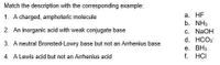 Match the description with the corresponding example:
а. HF
b. NH3
1. A charged, amphoteric molecule
2. An inorganic acid with weak conjugate base
c. N2OH
d. HCO3
3. A neutral Bronsted-Lowry base but not an Arrhenius base
e. BH3
f. HCI
4. A Lewis acid but not an Arrhenius acid
