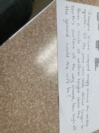 a wire wrapped snuglý aröund the earth's
eguator.. If the wire. were made 100feet.longer to
at uniform height above the
around, how high off
Imagine
form a
circle
way
would the wire be?
earth's surface all the
the ground
