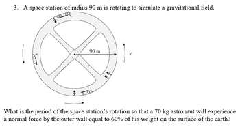 3. A space station of radius 90 m is rotating to simulate a gravitational field.
FLY
IIY
& T
90 m
#t
What is the period of the space station's rotation so that a 70 kg astronaut will experience
a normal force by the outer wall equal to 60% of his weight on the surface of the earth?