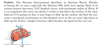 Problem The Daytona International Speedway in Daytona Beach, Florida,
is famous for its races, especially the Daytona 500, held every spring. Both of its
courses feature four-story, 31.0° banked curves, with maximum radius of 316 m. If
a car negotiates the curve too slowly, it tends to slip down the incline of the turn,
whereas if it's going too fast, it may begin to slide up the incline. (a) Find the nec-
essary centripetal acceleration on this banked curve so the car won't slip down or
slide up the incline. (Neglect friction.) (b) Calculate the speed of the race car.
8
ne!
mg