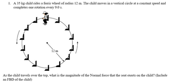 1. A 35 kg child rides a ferris wheel of radius 12 m. The child moves in a vertical circle at a constant speed and
completes one rotation every 9.0 s.
12 m
As the child travels over the top, what is the magnitude of the Normal force that the seat exerts on the child? (Include
an FBD of the child)