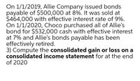 On 1/1/2019, Allie Company issued bonds
payable of $500,000 at 8%. It was sold at
$464,000 with effective interest rate of 9%.
On 1/1/2020, Choco purchased all of Allie's
bond for $532,000 cash with effective interest
at 7% and Allie's bonds payable has been
effectively retired.
3) Compute the consolidated gain or loss on a
consolidated income statement for at the end
of 2020
