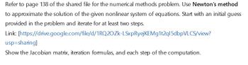 Refer to page 138 of the shared file for the numerical methods problem. Use Newton's method
to approximate the solution of the given nonlinear system of equations. Start with an initial guess
provided in the problem and iterate for at least two steps.
Link: [https://drive.google.com/file/d/1RQ2OZk-LSxpRyejKEMg1t2q15dbpVLCS/view?
usp=sharing]
Show the Jacobian matrix, iteration formulas, and each step of the computation.