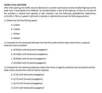SHOW A FULL SOLUTION
After mall opening, the traffic volume (demand) in a certain road section (6-lane divided highway) at the
peak hour is forecasted to be 5200vph. An accident blocks 1 lane of the highway. It took 15 minutes till
the accident is cleared and capacity is fully restored. Use the following speeddensity relationship:
u-112.81-1.75k (u is speed in kph and k is density in vpk/lane) to answer the following questions:
1.) Determine the free-flowing speed
a. 113kph
b. 110kph
c. 107kph
d. 104kph
2.) Compute for the shockwave between the free-flow state and the state where there is capacity
reduction due to accident.
a. 20.67kph (with backward propagation)
b. 20.33kph (with backward propagation)
c. 20.67kph (with forward propagation)
d. 20.33kph (with forward propagation)
3.) Compute for the shockwave between state when there is capacity reduction due to accident and the
state where vehicles flow with full section capacity
a. 37.25 (with backward propagation)
b. 32.75 (with forward propagation)
c. 35.27 (with forward propagation)
d. 32.57 (with backward propagation)
