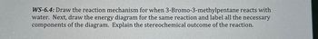 WS-6.4: Draw the reaction mechanism for when 3-Bromo-3-methylpentane reacts with
water. Next, draw the energy diagram for the same reaction and label all the necessary
components of the diagram. Explain the stereochemical outcome of the reaction.