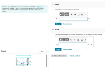 The 20.0 cm by 35.0 cm rectangular circuit shown in the figure (Figure 1) is
hinged along side ab. It carries a clockwise 5.00 A current and is located in a
uniform 1.20 T magnetic field oriented perpendicular to two of its sides, as
shown.
Figure
b
a
Hinge
5.00 A
35.0 cm-
B
t
20.0 cm
1 of 1
Part A
Calculate only the force that exert the torque.
F =
Submit
Part B
T =
—| ΑΣΦ
Request Answer
Submit
Calculate the torque that the magnetic field exerts on the circuit about the hinge axis ab.
[ΠΙ ΑΣΦ
Request Answer
< Return to Assignment
Provide Feedback
?
B
N
?
N - m