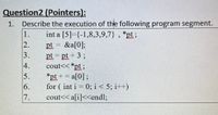 Question2 (Pointers):
Describe the execution of the following program segment.
1.
int a [5]={-1,8,3,9,7} , *pt;
pt = &a[0];
pt = pt + 3;
cout<< *pt;
1.
2.
3.
4.
5.
*pt += a[0];
for ( int i = 0; i< 5; i++)
a[0] ;
6.
7.
cout<< a[i]<<end%;
