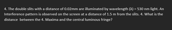 4. The double slits with a distance of 0.02mm are illuminated by wavelength (A) = 530 nm light. An
Interference pattern is observed on the screen at a distance of 1.5 m from the slits. 4. What is the
distance between the 4. Maxima and the central luminous fringe?