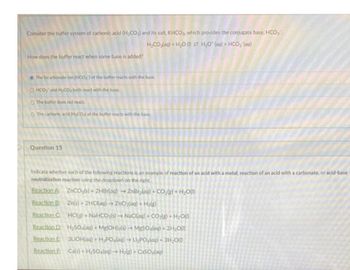 Consider the buffer system of carbonic acid (H₂CO₂) and its salt, KHCO₂, which provides the conjugate base, HCO,.
H_COjlog) + HJO W 7 HyO" loạ) + HCOy loa)
How does the buffer react when some base is added?
The bicarbonate ion (HCO) of the buffer reacts with the base.
OHCO and H₂CO, both react with the base.
O The buffer does not react.
O The carbonic acid (H₂CO₂) of the buffer reacts with the base
Question 15
Indicate whether each of the following reactions is an example of reaction of an acid with a metal, reaction of an acid with a carbonate, or acid-base
neutralization reaction using the dropdown on the right.
Reaction A:
ZnCO3(s) + 2HBr(aq) → ZnBr₂(aq) + CO₂(g) + H₂O(l)
Reaction B:
Zn(s) + 2HCl(aq) → ZnCl₂(aq) + H₂(g)
HCI(g) + NaHCO3(s)→ NaCl(aq) + CO₂(g) + H₂O(0)
H₂SO4(aq) + Mg(OH)2(s)→ MgSO4(aq) + 2H₂O(1)
3LIOH(aq) + H₂PO₂(aq) → Li₂PO₂(aq) + 3H₂O(0)
Cal(s) + H₂SO4(aq) → H₂(g) + CaSO₂(aq)
Reaction C:
Reaction D:
Reaction E:
Reaction E
