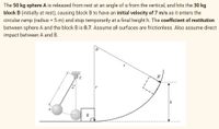 The 50 kg sphere A is released from rest at an angle of a from the vertical, and hits the 30 kg
block B (initially at rest), causing block B to have an initial velocity of 7 m/s as it enters the
circular ramp (radius = 5 m) and stop temporarily at a final height h. The coefficient of restitution
between sphere A and the block B is 0.7. Assume all surfaces are frictionless. Also assume direct
impact between A and B.
8
B'
C
A
B
h