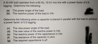 A 50 kW load operates from a 60 Hz, 10 kV rms line with a power factor of 0.6
lagging. Determine the following:
(a) The power angle of the load.
(b) The reactive power of the load in VAr.
Determine the following when a capacitor is placed in parallel with the load to achieve
a power factor of 0.9 lagging:
(c) The new power angle of the load.
(d) The new value of the reactive power in VAr.
(e) The reactive power of the capacitance in VAr.
The reactance of the capacitor in ohm.
(f)
(g) The required capacitance in µF.
