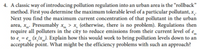 4. A classic way of introducing pollution regulation into an urban area is the "rollback"
method. First you determine the maximum tolerable level of a particular pollutant, x
Next you find the maximum current concentration of that pollutant in the urban
area, x. Presumably x > x, (otherwise, there is no problem). Regulations then
require all polluters in the city to reduce emissions from their current level of e
to e = e (x /x_). Explain how this would work to bring pollution levels down to an
acceptable point. What might be the efficiency problems with such an approach?
