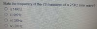 State the frequency of the 7th harmonic of a 2KHZ sine wave?
O i) 14Khz
O i) 9KHZ
O i) 5KHZ
O iv) 2KHZ
