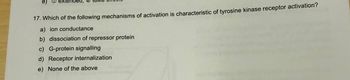 e)
xtended,
17. Which of the following mechanisms of activation is characteristic of tyrosine kinase receptor activation?
a) ion conductance
b) dissociation of repressor protein
c) G-protein signalling
d) Receptor internalization
e) None of the above