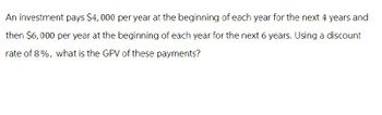 An investment pays $4,000 per year at the beginning of each year for the next 4 years and
then $6,000 per year at the beginning of each year for the next 6 years. Using a discount
rate of 8%, what is the GPV of these payments?