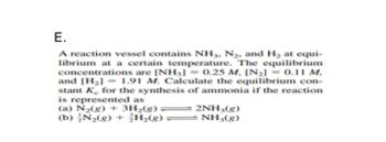 E.
A reaction vessel contains NH3, N₂, and H₂ at equi-
librium at a certain temperature. The equilibrium
concentrations are [NH3] = 0.25 M. [N₂] = 0.11 M.
and [H₂] = 1.91 M. Calculate the equilibrium con-
stant K for the synthesis of ammonia if the reaction
is represented as
(a) N₂(g) + 3H₂(g)2NH₂(g)
(b) N₂(g) + H₂(g) — NH3(g)