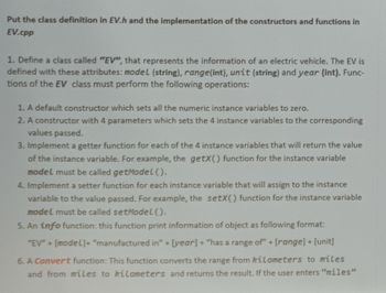 Put the class definition in EV.h and the implementation of the constructors and functions in
EV.cpp
1. Define a class called "EV", that represents the information of an electric vehicle. The EV is
defined with these attributes: model (string), range(int), unit (string) and year (int). Func-
tions of the EV class must perform the following operations:
1. A default constructor which sets all the numeric instance variables to zero.
2. A constructor with 4 parameters which sets the 4 instance variables to the corresponding
values passed.
3. Implement a getter function for each of the 4 instance variables that will return the value
of the instance variable. For example, the getX() function for the instance variable
model must be called getModel().
4. Implement a setter function for each instance variable that will assign to the instance
variable to the value passed. For example, the setX() function for the instance variable
model must be called setModel().
5. An info function: this function print information of object as following format:
"EV" + [model]+ "manufactured in" + [year] + "has a range of" + [range] + [unit]
6. A Convert function: This function converts the range from kilometers to miles
and from miles to kilometers and returns the result. If the user enters "miles"