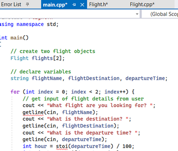 Error List + main.cpp* X Flight.h*
using namespace std;
int main()
[
// create two flight objects
Flight flights[2];
Flight.cpp*
(Global Scop
// declare variables
string flightName, flightDestination, departure Time;
for (int index = 0; index < 2; index++) {
// get input of flight details from user
cout << "What flight are you looking for?
getline (cin, flightName);
cout << "What is the destination? ";
getline (cin, flight Destination);
cout << "What is the departure time? ";
getline(cin, departureTime);
int hour = stoi(departure Time) / 100;