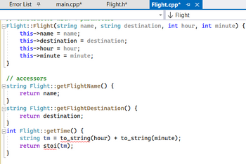 Error List
main.cpp*
Flight.h*
Flight::Flight(string name, string destination, int hour, int minute) {
this->name = name;
this->destination = destination;
this->hour = hour;
this->minute = minute;
// accessors
Estring Flight::getFlightName() {
return name;
Estring Flight::getFlightDestination () {
return destination;
}
Fint Flight::getTime() {
Flight.cpp* X
↓ Flight
string tm = to_string(hour) + to_string(minute);
return stoi(tm);