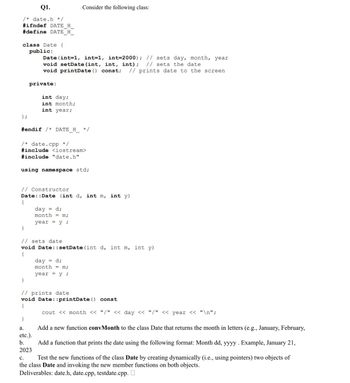 Q1.
/* date.h */
#ifndef DATE H
#define DATE H
class Date {
public:
Date (int=1, int=1, int=2000); // sets day, month, year
void setDate (int, int, int); // sets the date
void printDate() const; // prints date to the screen
};
#endif /* DATE H */
private:
/* date.cpp */
#include <iostream>
#include "date.h"
using namespace std;
// Constructor
{
int day;
int month;
int year;
}
Date::Date (int d, int m, int y)
day = d;
month = m;
year = y;
Consider the following class:
}
// sets date
void Date::setDate (int d, int m, int y)
{
}
day
= d;
month= m;
year = y;
// prints date
void Date: :printDate() const
{
a.
etc.).
b.
2023
cout << month << "/" << day << "/" << year << "\n";
Add a new function convMonth to the class Date that returns the month in letters (e.g., January, February,
Add a function that prints the date using the following format: Month dd, yyyy . Example, January 21,
C.
Test the new functions of the class Date by creating dynamically (i.e., using pointers) two objects of
the class Date and invoking the new member functions on both objects.
Deliverables: date.h, date.cpp, testdate.cpp.