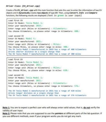 Driver Class (EV_driver.cpp)
Create a file EV_driver.cpp with the main function that asks the user to enter the information of two EV
objects and it dynamically creates two objects of type EV. Then, using Convert, Info and Compare
functions, the following results are displayed: (Text in green is user input)
Load first EV
Enter EV Model: Tesla Model 3.
Enter year manufactured: 2019.
Enter range unit (Miles or Kilometers): Kilometers.
You choose Kilometers, so please enter range in kilometers: 488.
Load second EV
Enter EV Model: Model Y.
Enter year manufactured: 2021.
Enter range unit (Miles or Kilometers): Miles.
You choose Miles, so please enter range in miles: 300.
The EV Tesla Model 3 manufactured in 2019 has a range of 400 kilometers
drives shorter distance on a single charge than
The EV Tesla Model Y manufactured in 2021 has a range of 300 miles
Load first EV
Enter EV Model: Tesla Model S.
Enter year manufactured: 2021.
Enter range unit (Miles or Kilometers): Miles.
You choose Miles, so please enter range in miles: 428.
Load second EV
Enter EV Model: Tesla Model 3.
Enter year manufactured: 2021.
Enter range unit (Miles or Kilometers): Kilometers.
You choose Kilometers, so please enter range in kilometers: 576.
The EV Tesla Model S manufactured in 2021 has a range of 420 miles
drives longer distance on a single charge than
The EV Tesla Model 3 manufactured in 2021 has a range of 576 kilometers
Note 1: You are to expect a perfect user who will always enter valid values; that is, do not verify the
validity of user input.
Note 2: Please note that you are supposed to use the pointers at different parts of the lab question. If
you use different methods, even if your program works you do not get any mark